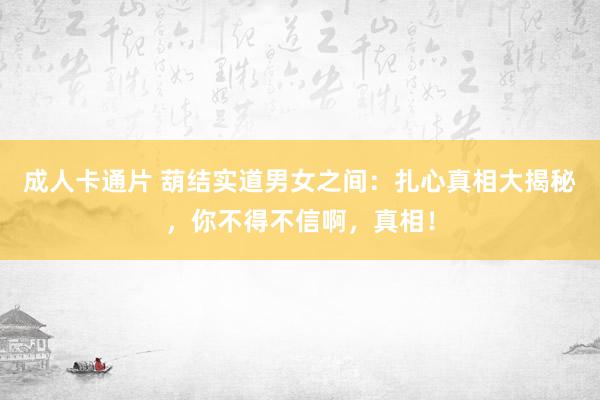 成人卡通片 葫结实道男女之间：扎心真相大揭秘，你不得不信啊，真相！